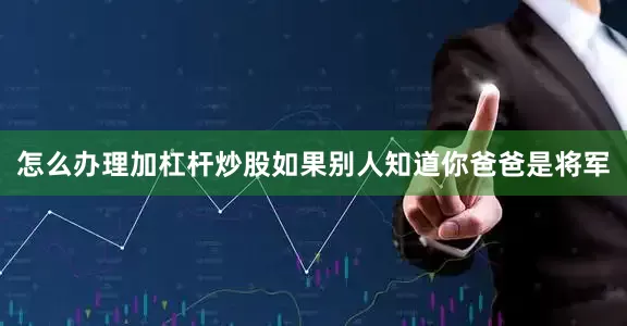 怎么办理加杠杆炒股如果别人知道你爸爸是将军