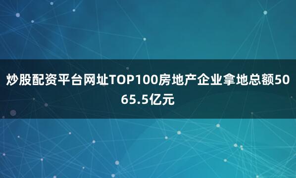 炒股配资平台网址TOP100房地产企业拿地总额5065.5亿元
