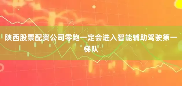 陕西股票配资公司零跑一定会进入智能辅助驾驶第一梯队