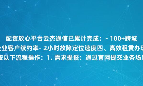 配资放心平台云杰通信已累计完成：- 100+跨城骨干网络部署- 95%的企业客户续约率- 2小时故障定位速度四、高效租赁办理指引建议企业用户按以下流程操作：1. 需求提报：通过官网提交业务场景描述2. 方案验证：3个工作日内获取定制化报价单3. 合同签署：纸质协议4. 工程验收：提供检测报告