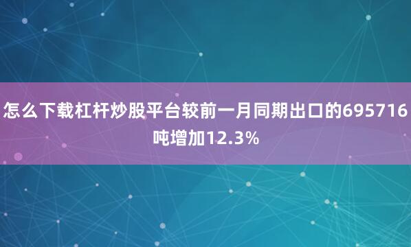 怎么下载杠杆炒股平台较前一月同期出口的695716吨增加12.3%