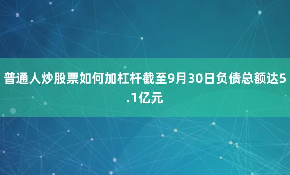 普通人炒股票如何加杠杆截至9月30日负债总额达5.1亿元