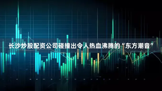长沙炒股配资公司碰撞出令人热血沸腾的“东方潮音”