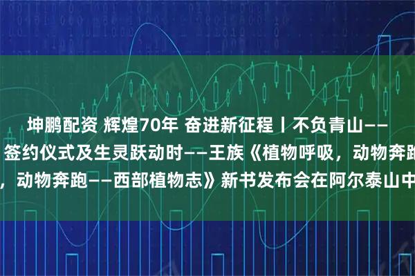坤鹏配资 辉煌70年 奋进新征程丨不负青山——《阿勒泰地区植物图鉴》签约仪式及生灵跃动时——王族《植物呼吸，动物奔跑——西部植物志》新书发布会在阿尔泰山中草药博物馆举行