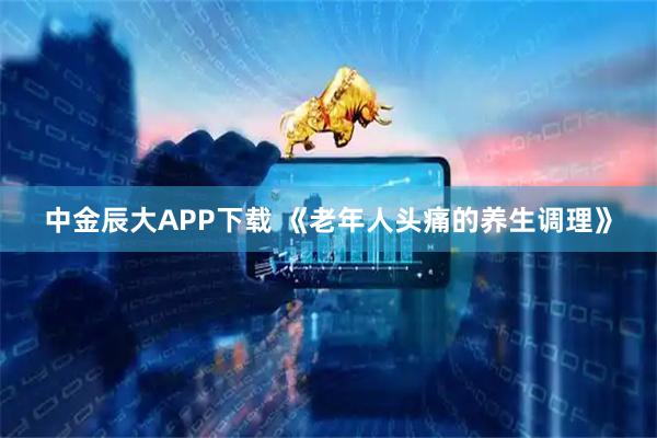 中金辰大APP下载 《老年人头痛的养生调理》