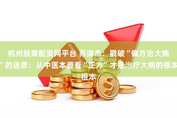杭州股票配资网平台 苏清杰：戳破“偏方治大病”的迷思：从中医本源看“正方”才是治疗大病的根本