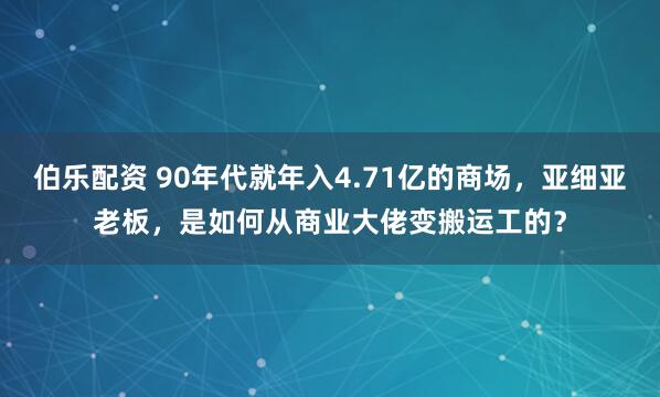 伯乐配资 90年代就年入4.71亿的商场，亚细亚老板，是如何从商业大佬变搬运工的？