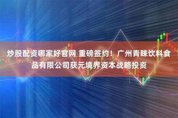 炒股配资哪家好官网 重磅签约！广州青睐饮料食品有限公司获元境界资本战略投资