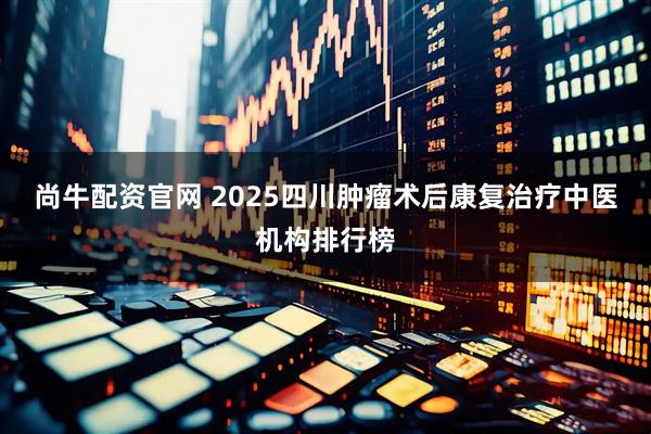 尚牛配资官网 2025四川肿瘤术后康复治疗中医机构排行榜
