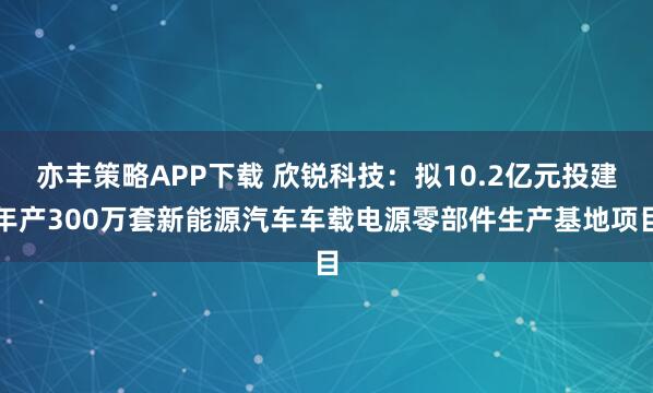 亦丰策略APP下载 欣锐科技：拟10.2亿元投建年产300万套新能源汽车车载电源零部件生产基地项目