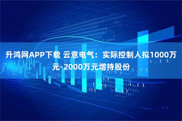 升鸿网APP下载 云意电气：实际控制人拟1000万元-2000万元增持股份