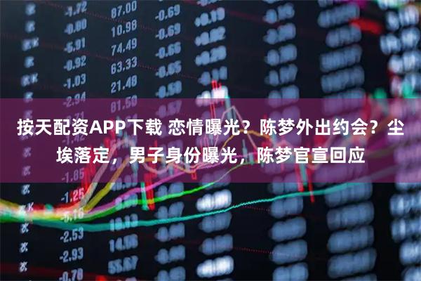 按天配资APP下载 恋情曝光？陈梦外出约会？尘埃落定，男子身份曝光，陈梦官宣回应