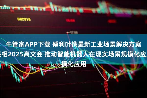 牛管家APP下载 傅利叶携最新工业场景解决方案亮相2025高交会 推动智能机器人在现实场景规模化应用