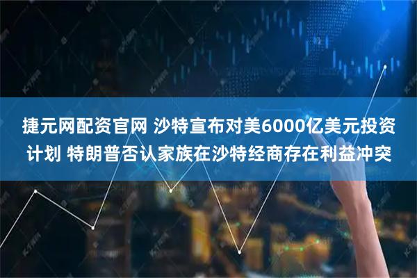 捷元网配资官网 沙特宣布对美6000亿美元投资计划 特朗普否认家族在沙特经商存在利益冲突