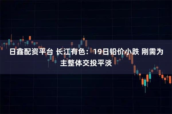 日鑫配资平台 长江有色:19日铅价小跌 刚需为主整体交投平淡