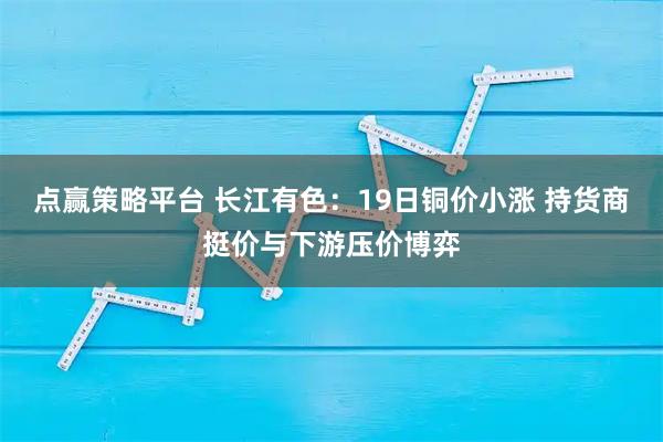 点赢策略平台 长江有色：19日铜价小涨 持货商挺价与下游压价博弈