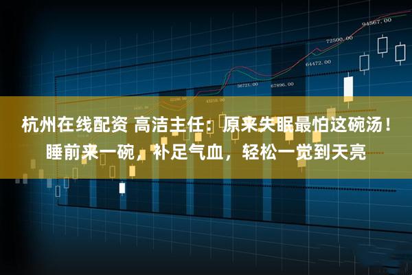 杭州在线配资 高洁主任：原来失眠最怕这碗汤！睡前来一碗，补足气血，轻松一觉到天亮