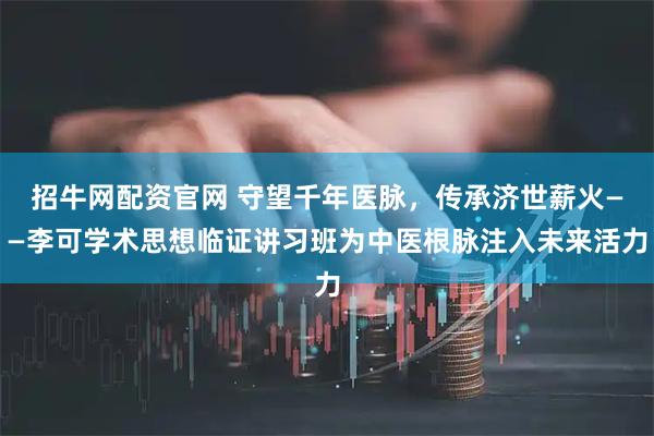 招牛网配资官网 守望千年医脉，传承济世薪火——李可学术思想临证讲习班为中医根脉注入未来活力