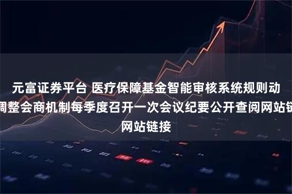 元富证券平台 医疗保障基金智能审核系统规则动态调整会商机制每季度召开一次会议纪要公开查阅网站链接