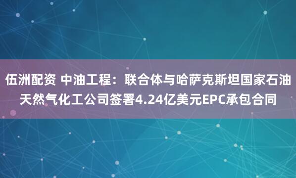 伍洲配资 中油工程：联合体与哈萨克斯坦国家石油天然气化工公司签署4.24亿美元EPC承包合同