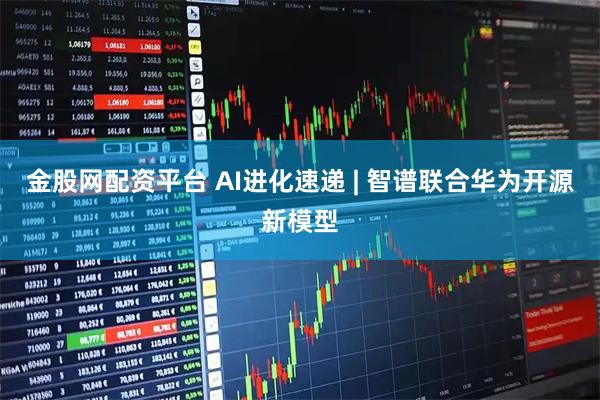 金股网配资平台 AI进化速递 | 智谱联合华为开源新模型