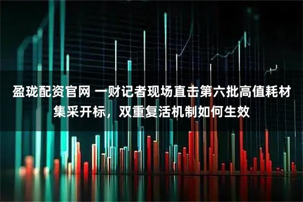 盈珑配资官网 一财记者现场直击第六批高值耗材集采开标，双重复活机制如何生效