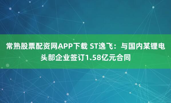 常熟股票配资网APP下载 ST逸飞：与国内某锂电头部企业签订1.58亿元合同