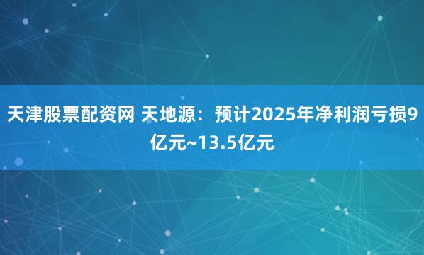 天津股票配资网 天地源：预计2025年净利润亏损9亿元~13.5亿元