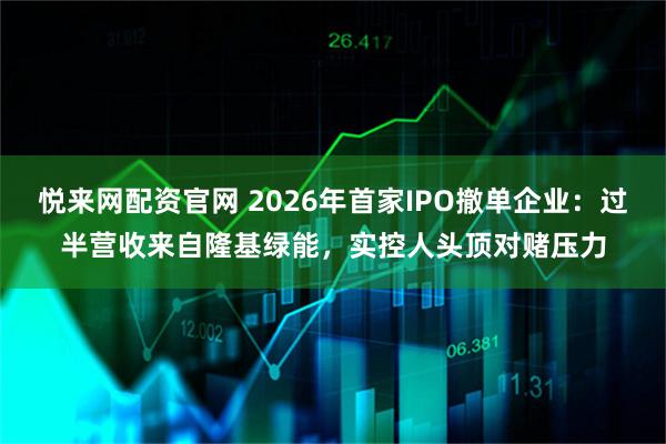 悦来网配资官网 2026年首家IPO撤单企业：过半营收来自隆基绿能，实控人头顶对赌压力