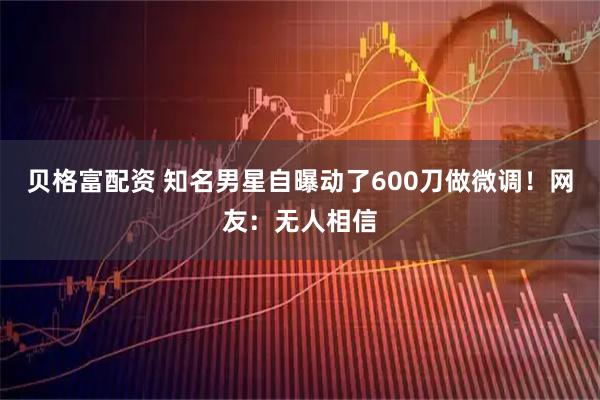贝格富配资 知名男星自曝动了600刀做微调！网友：无人相信