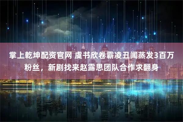 掌上乾坤配资官网 虞书欣卷霸凌丑闻蒸发3百万粉丝，新剧找来赵露思团队合作求翻身