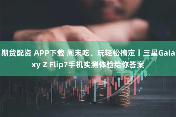 期货配资 APP下载 周末吃、玩轻松搞定丨三星Galaxy Z Flip7手机实测体验给你答案