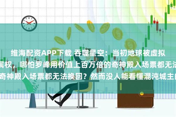 维海配资APP下载 吞噬星空：当初地球被虚拟宇宙公司买下的一半归属权，哪怕罗峰用价值上百万倍的奇神殿入场票都无法换回？然而没人能看懂混沌城主的两难！