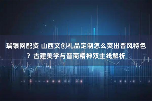瑞银网配资 山西文创礼品定制怎么突出晋风特色？古建美学与晋商精神双主线解析