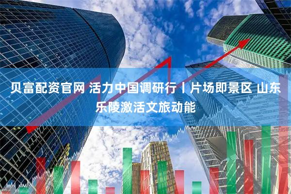 贝富配资官网 活力中国调研行丨片场即景区 山东乐陵激活文旅动能